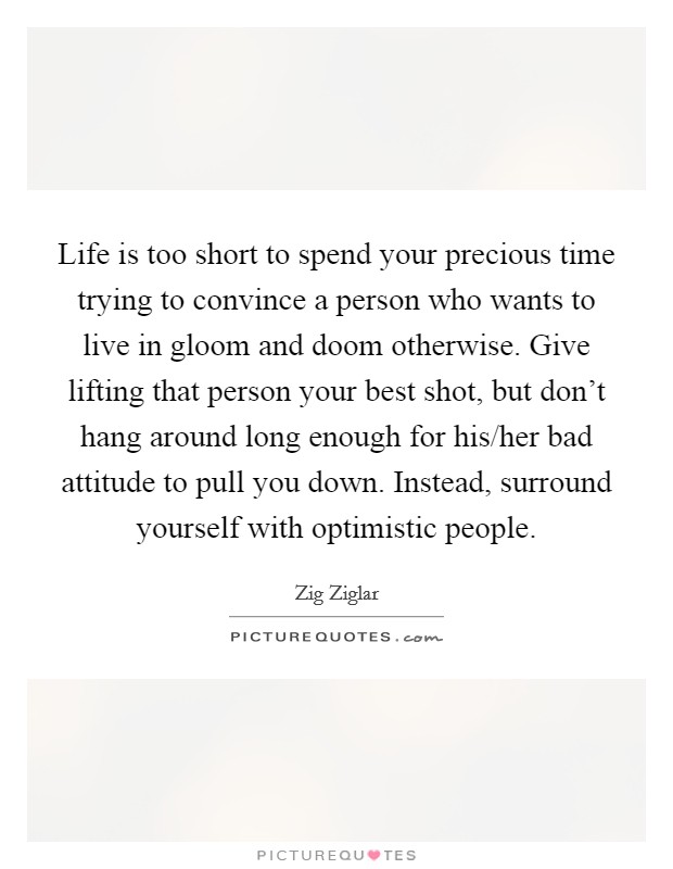 Life is too short to spend your precious time trying to convince a person who wants to live in gloom and doom otherwise. Give lifting that person your best shot, but don't hang around long enough for his/her bad attitude to pull you down. Instead, surround yourself with optimistic people Picture Quote #1
