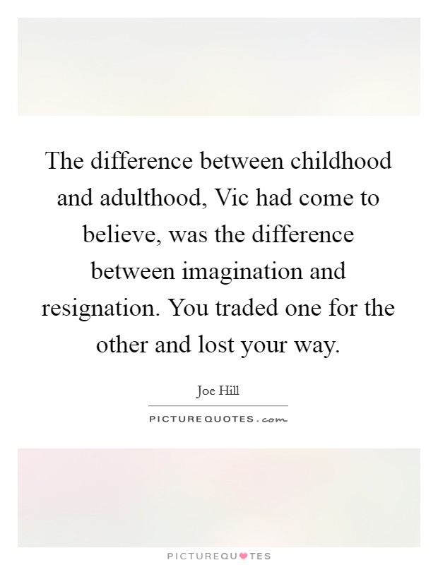 The difference between childhood and adulthood, Vic had come to believe, was the difference between imagination and resignation. You traded one for the other and lost your way Picture Quote #1