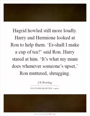 Hagrid howled still more loudly. Harry and Hermione looked at Ron to help them. ‘Er-shall I make a cup of tea?’ said Ron. Harry stared at him. ‘It’s what my mum does whenever someone’s upset,’ Ron muttered, shrugging Picture Quote #1