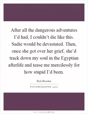 After all the dangerous adventures I’d had, I couldn’t die like this. Sadie would be devastated. Then, once she got over her grief, she’d track down my soul in the Egyptian afterlife and tease me mercilessly for how stupid I’d been Picture Quote #1