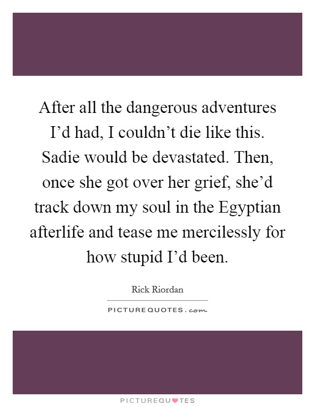After all the dangerous adventures I'd had, I couldn't die like this. Sadie would be devastated. Then, once she got over her grief, she'd track down my soul in the Egyptian afterlife and tease me mercilessly for how stupid I'd been Picture Quote #1