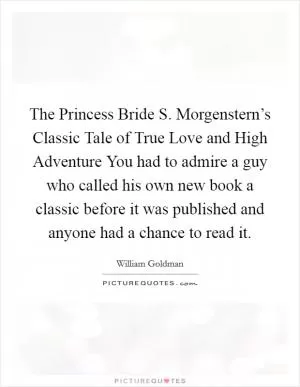 The Princess Bride S. Morgenstern’s Classic Tale of True Love and High Adventure You had to admire a guy who called his own new book a classic before it was published and anyone had a chance to read it Picture Quote #1