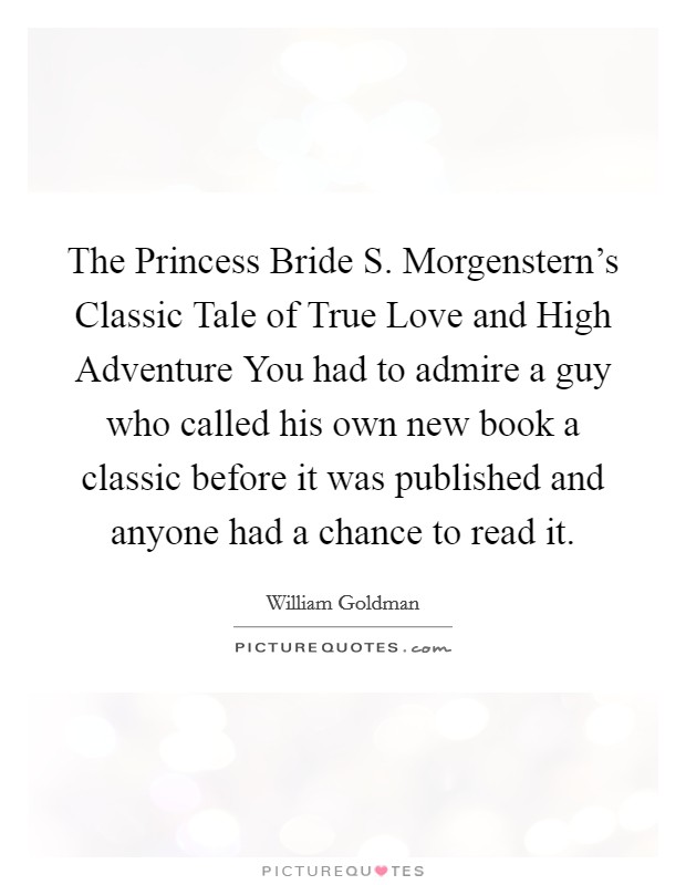 The Princess Bride S. Morgenstern's Classic Tale of True Love and High Adventure You had to admire a guy who called his own new book a classic before it was published and anyone had a chance to read it Picture Quote #1