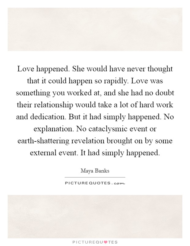 Love happened. She would have never thought that it could happen so rapidly. Love was something you worked at, and she had no doubt their relationship would take a lot of hard work and dedication. But it had simply happened. No explanation. No cataclysmic event or earth-shattering revelation brought on by some external event. It had simply happened Picture Quote #1