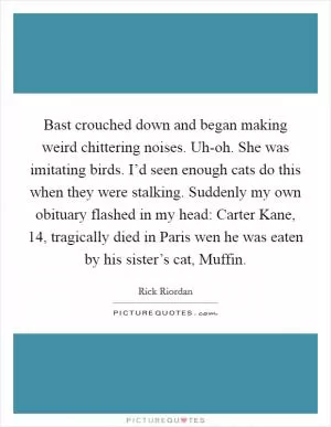 Bast crouched down and began making weird chittering noises. Uh-oh. She was imitating birds. I’d seen enough cats do this when they were stalking. Suddenly my own obituary flashed in my head: Carter Kane, 14, tragically died in Paris wen he was eaten by his sister’s cat, Muffin Picture Quote #1