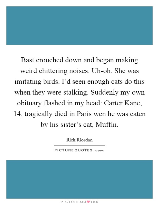 Bast crouched down and began making weird chittering noises. Uh-oh. She was imitating birds. I'd seen enough cats do this when they were stalking. Suddenly my own obituary flashed in my head: Carter Kane, 14, tragically died in Paris wen he was eaten by his sister's cat, Muffin Picture Quote #1