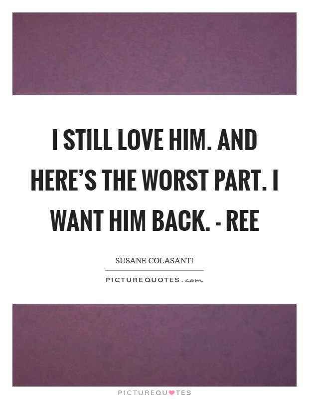 I still love him. And here's the worst part. I want him back. - Ree Picture Quote #1