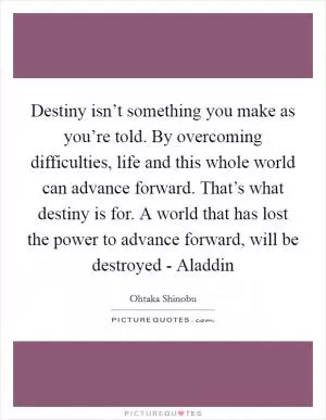 Destiny isn’t something you make as you’re told. By overcoming difficulties, life and this whole world can advance forward. That’s what destiny is for. A world that has lost the power to advance forward, will be destroyed - Aladdin Picture Quote #1