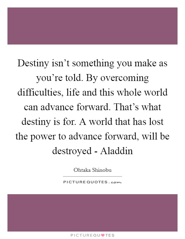 Destiny isn't something you make as you're told. By overcoming difficulties, life and this whole world can advance forward. That's what destiny is for. A world that has lost the power to advance forward, will be destroyed - Aladdin Picture Quote #1