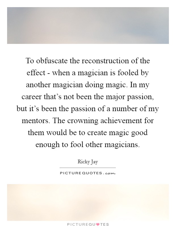 To obfuscate the reconstruction of the effect - when a magician is fooled by another magician doing magic. In my career that's not been the major passion, but it's been the passion of a number of my mentors. The crowning achievement for them would be to create magic good enough to fool other magicians Picture Quote #1