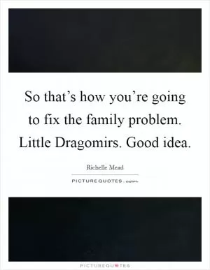 So that’s how you’re going to fix the family problem. Little Dragomirs. Good idea Picture Quote #1