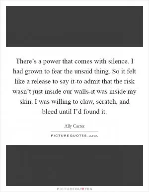 There’s a power that comes with silence. I had grown to fear the unsaid thing. So it felt like a release to say it-to admit that the risk wasn’t just inside our walls-it was inside my skin. I was willing to claw, scratch, and bleed until I’d found it Picture Quote #1