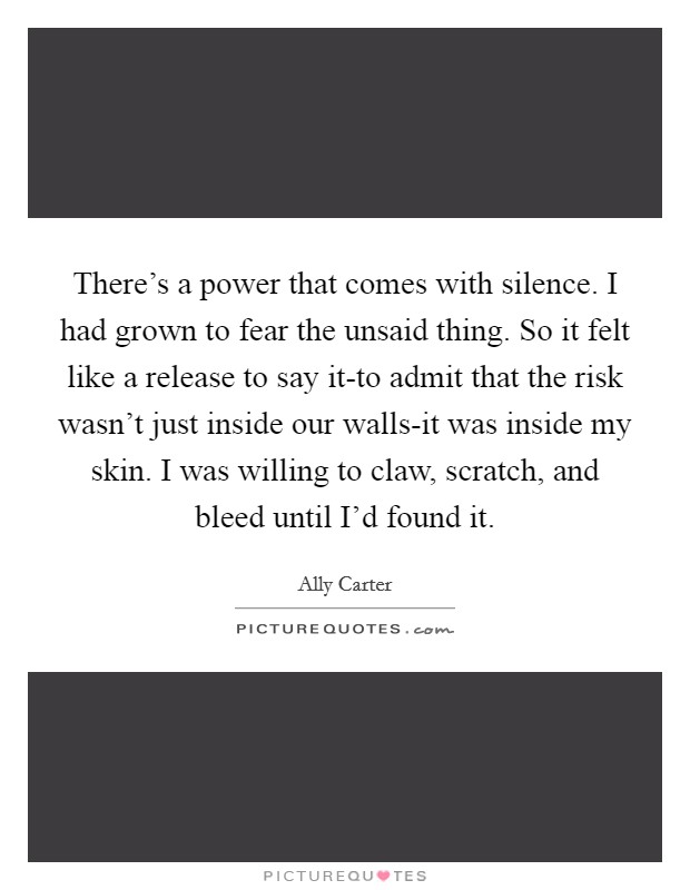 There's a power that comes with silence. I had grown to fear the unsaid thing. So it felt like a release to say it-to admit that the risk wasn't just inside our walls-it was inside my skin. I was willing to claw, scratch, and bleed until I'd found it Picture Quote #1
