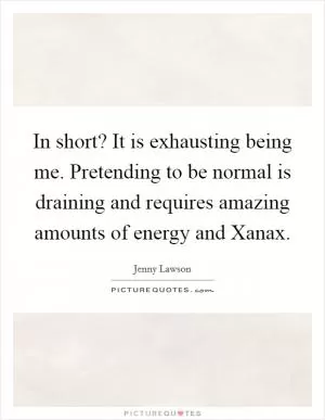 In short? It is exhausting being me. Pretending to be normal is draining and requires amazing amounts of energy and Xanax Picture Quote #1