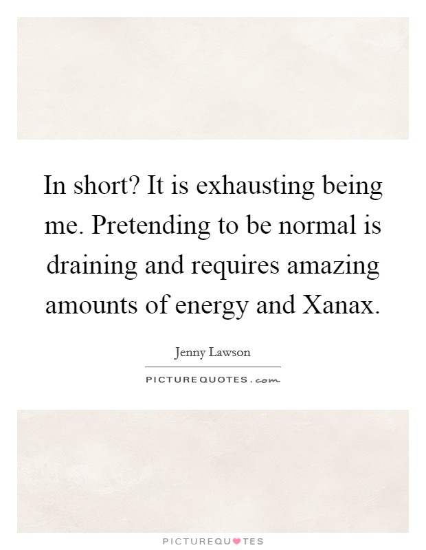 In short? It is exhausting being me. Pretending to be normal is draining and requires amazing amounts of energy and Xanax Picture Quote #1