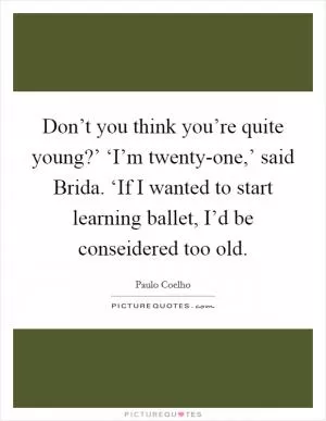 Don’t you think you’re quite young?’ ‘I’m twenty-one,’ said Brida. ‘If I wanted to start learning ballet, I’d be conseidered too old Picture Quote #1