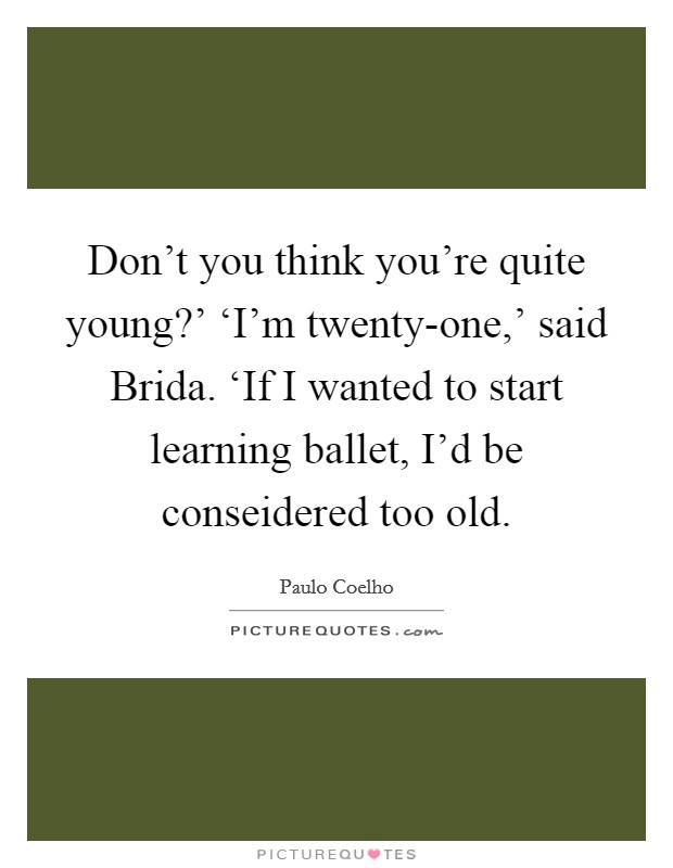 Don't you think you're quite young?' ‘I'm twenty-one,' said Brida. ‘If I wanted to start learning ballet, I'd be conseidered too old Picture Quote #1