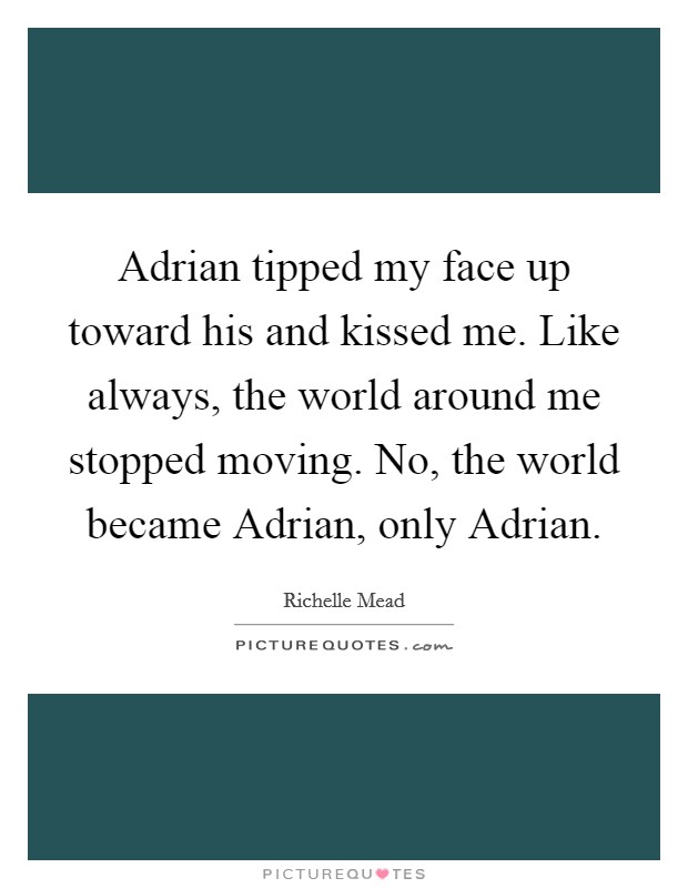Adrian tipped my face up toward his and kissed me. Like always, the world around me stopped moving. No, the world became Adrian, only Adrian Picture Quote #1