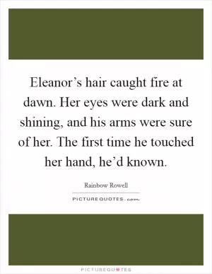 Eleanor’s hair caught fire at dawn. Her eyes were dark and shining, and his arms were sure of her. The first time he touched her hand, he’d known Picture Quote #1