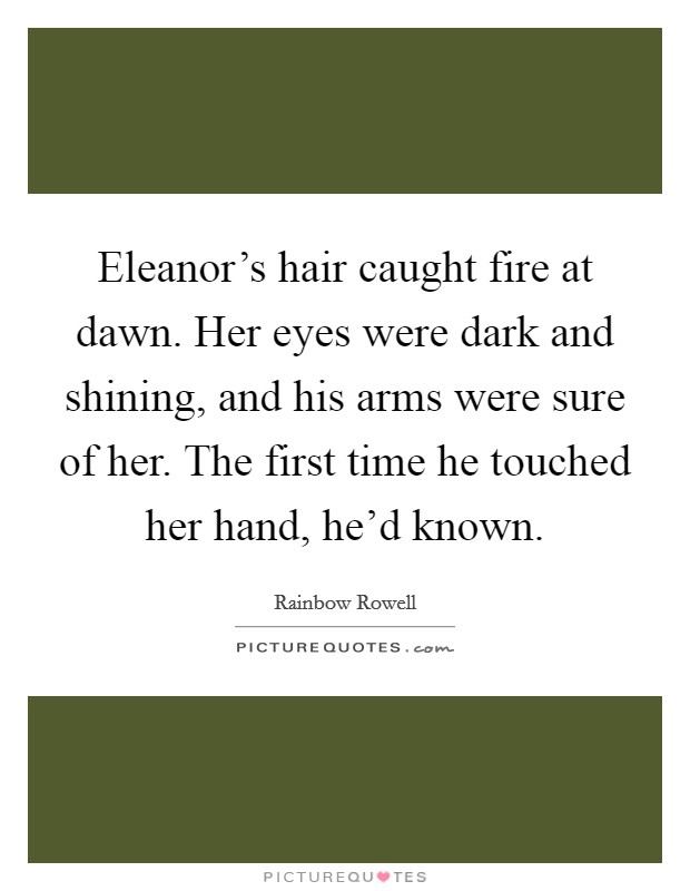 Eleanor's hair caught fire at dawn. Her eyes were dark and shining, and his arms were sure of her. The first time he touched her hand, he'd known Picture Quote #1