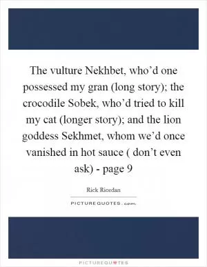 The vulture Nekhbet, who’d one possessed my gran (long story); the crocodile Sobek, who’d tried to kill my cat (longer story); and the lion goddess Sekhmet, whom we’d once vanished in hot sauce ( don’t even ask) - page 9 Picture Quote #1