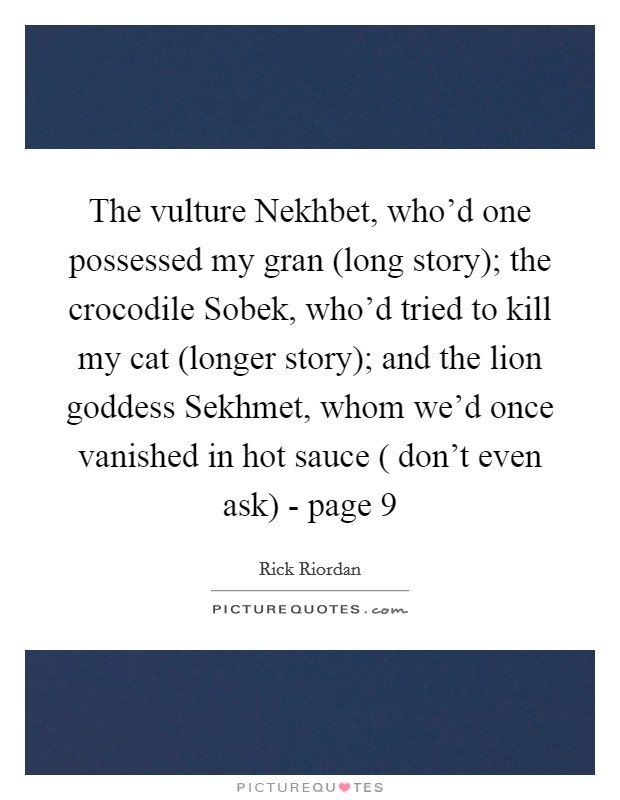 The vulture Nekhbet, who'd one possessed my gran (long story); the crocodile Sobek, who'd tried to kill my cat (longer story); and the lion goddess Sekhmet, whom we'd once vanished in hot sauce ( don't even ask) - page 9 Picture Quote #1