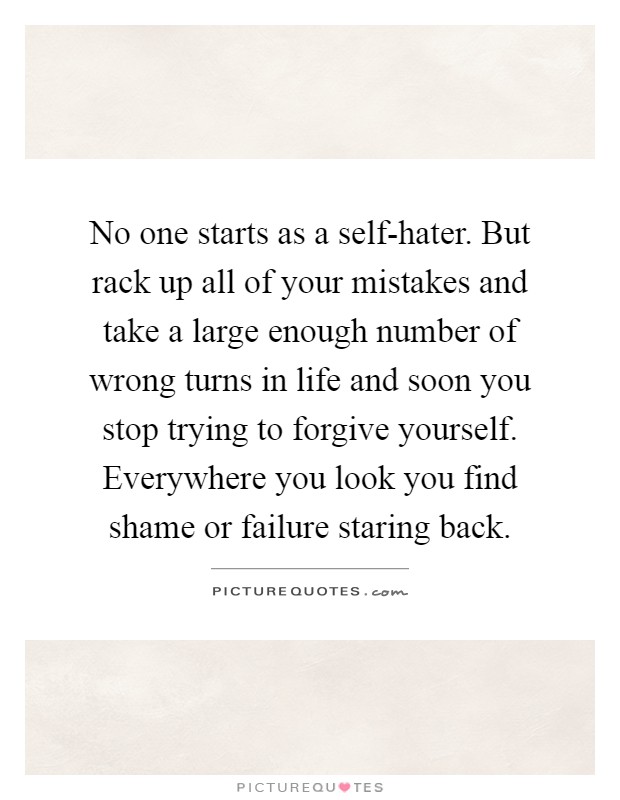 No one starts as a self-hater. But rack up all of your mistakes and take a large enough number of wrong turns in life and soon you stop trying to forgive yourself. Everywhere you look you find shame or failure staring back Picture Quote #1