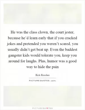 He was the class clown, the court jester, because he’d learn early that if you cracked jokes and pretended you weren’t scared, you usually didn’t get beat up. Even the baddest gangster kids would tolerate you, keep you around for laughs. Plus, humor was a good way to hide the pain Picture Quote #1
