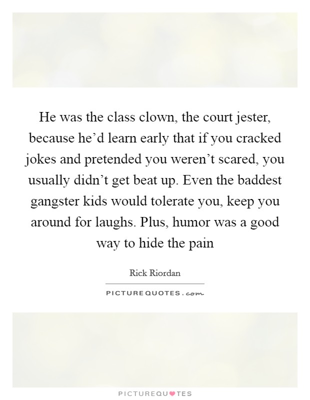 He was the class clown, the court jester, because he'd learn early that if you cracked jokes and pretended you weren't scared, you usually didn't get beat up. Even the baddest gangster kids would tolerate you, keep you around for laughs. Plus, humor was a good way to hide the pain Picture Quote #1