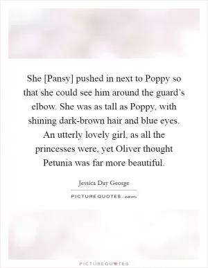 She [Pansy] pushed in next to Poppy so that she could see him around the guard’s elbow. She was as tall as Poppy, with shining dark-brown hair and blue eyes. An utterly lovely girl, as all the princesses were, yet Oliver thought Petunia was far more beautiful Picture Quote #1