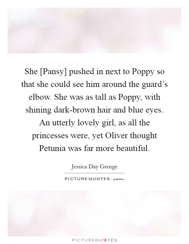 She [Pansy] pushed in next to Poppy so that she could see him around the guard's elbow. She was as tall as Poppy, with shining dark-brown hair and blue eyes. An utterly lovely girl, as all the princesses were, yet Oliver thought Petunia was far more beautiful Picture Quote #1