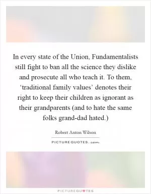 In every state of the Union, Fundamentalists still fight to ban all the science they dislike and prosecute all who teach it. To them, ‘traditional family values’ denotes their right to keep their children as ignorant as their grandparents (and to hate the same folks grand-dad hated.) Picture Quote #1