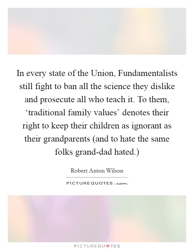 In every state of the Union, Fundamentalists still fight to ban all the science they dislike and prosecute all who teach it. To them, ‘traditional family values' denotes their right to keep their children as ignorant as their grandparents (and to hate the same folks grand-dad hated.) Picture Quote #1