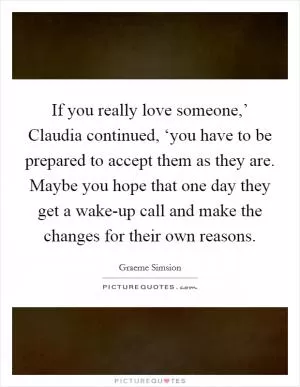 If you really love someone,’ Claudia continued, ‘you have to be prepared to accept them as they are. Maybe you hope that one day they get a wake-up call and make the changes for their own reasons Picture Quote #1