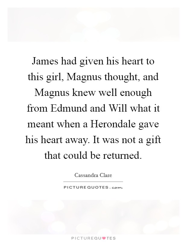 James had given his heart to this girl, Magnus thought, and Magnus knew well enough from Edmund and Will what it meant when a Herondale gave his heart away. It was not a gift that could be returned Picture Quote #1