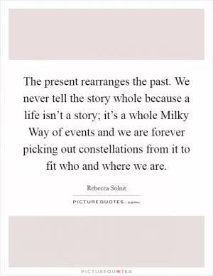 The present rearranges the past. We never tell the story whole because a life isn’t a story; it’s a whole Milky Way of events and we are forever picking out constellations from it to fit who and where we are Picture Quote #1
