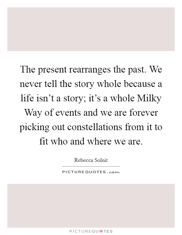 The present rearranges the past. We never tell the story whole because a life isn't a story; it's a whole Milky Way of events and we are forever picking out constellations from it to fit who and where we are Picture Quote #1