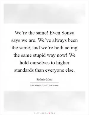 We’re the same! Even Sonya says we are. We’ve always been the same, and we’re both acting the same stupid way now! We hold ourselves to higher standards than everyone else Picture Quote #1