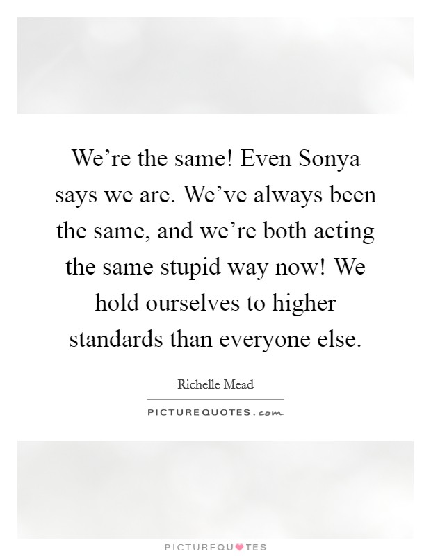 We're the same! Even Sonya says we are. We've always been the same, and we're both acting the same stupid way now! We hold ourselves to higher standards than everyone else Picture Quote #1