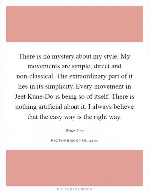 There is no mystery about my style. My movements are simple, direct and non-classical. The extraordinary part of it lies in its simplicity. Every movement in Jeet Kune-Do is being so of itself. There is nothing artificial about it. I always believe that the easy way is the right way Picture Quote #1
