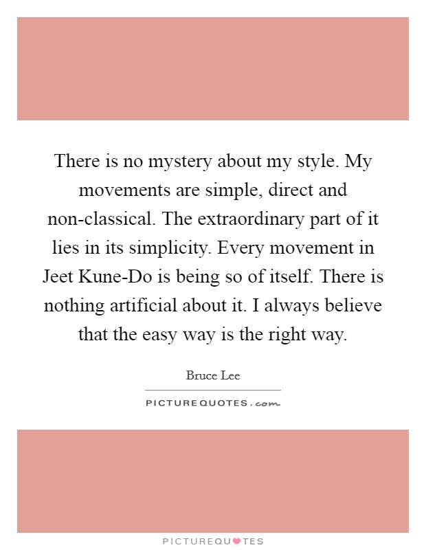 There is no mystery about my style. My movements are simple, direct and non-classical. The extraordinary part of it lies in its simplicity. Every movement in Jeet Kune-Do is being so of itself. There is nothing artificial about it. I always believe that the easy way is the right way Picture Quote #1