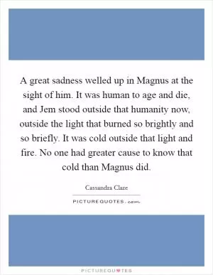 A great sadness welled up in Magnus at the sight of him. It was human to age and die, and Jem stood outside that humanity now, outside the light that burned so brightly and so briefly. It was cold outside that light and fire. No one had greater cause to know that cold than Magnus did Picture Quote #1