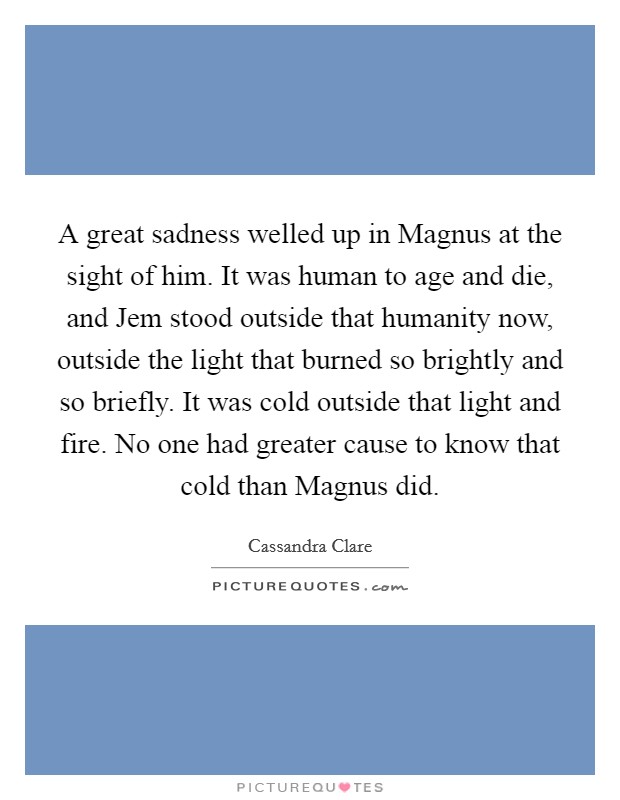 A great sadness welled up in Magnus at the sight of him. It was human to age and die, and Jem stood outside that humanity now, outside the light that burned so brightly and so briefly. It was cold outside that light and fire. No one had greater cause to know that cold than Magnus did Picture Quote #1