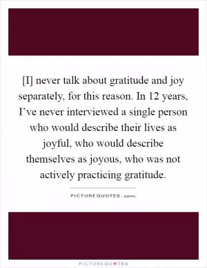 [I] never talk about gratitude and joy separately, for this reason. In 12 years, I’ve never interviewed a single person who would describe their lives as joyful, who would describe themselves as joyous, who was not actively practicing gratitude Picture Quote #1