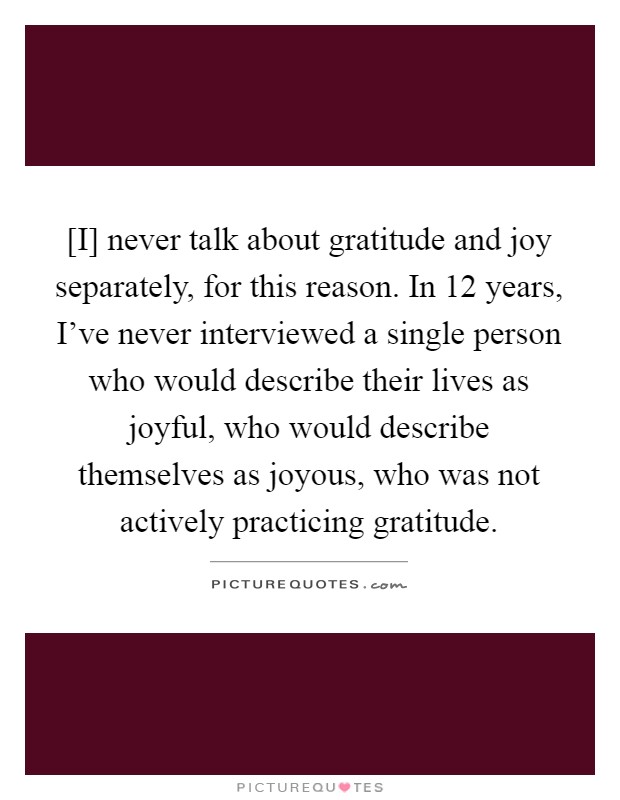 [I] never talk about gratitude and joy separately, for this reason. In 12 years, I've never interviewed a single person who would describe their lives as joyful, who would describe themselves as joyous, who was not actively practicing gratitude Picture Quote #1