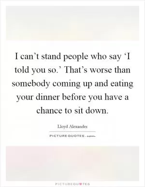 I can’t stand people who say ‘I told you so.’ That’s worse than somebody coming up and eating your dinner before you have a chance to sit down Picture Quote #1