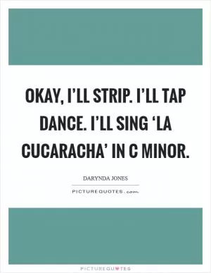 Okay, I’ll strip. I’ll tap dance. I’ll sing ‘La Cucaracha’ in C minor Picture Quote #1