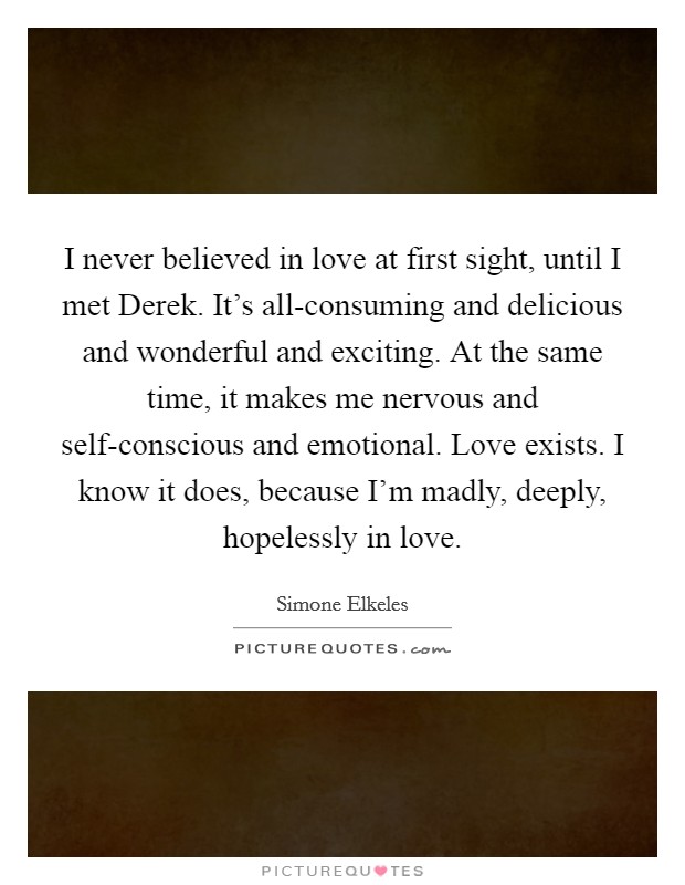 I never believed in love at first sight, until I met Derek. It's all-consuming and delicious and wonderful and exciting. At the same time, it makes me nervous and self-conscious and emotional. Love exists. I know it does, because I'm madly, deeply, hopelessly in love Picture Quote #1