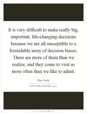It is very difficult to make really big, important, life-changing decisions because we are all susceptible to a formidable array of decision biases. There are more of them than we realize, and they come to visit us more often than we like to admit Picture Quote #1
