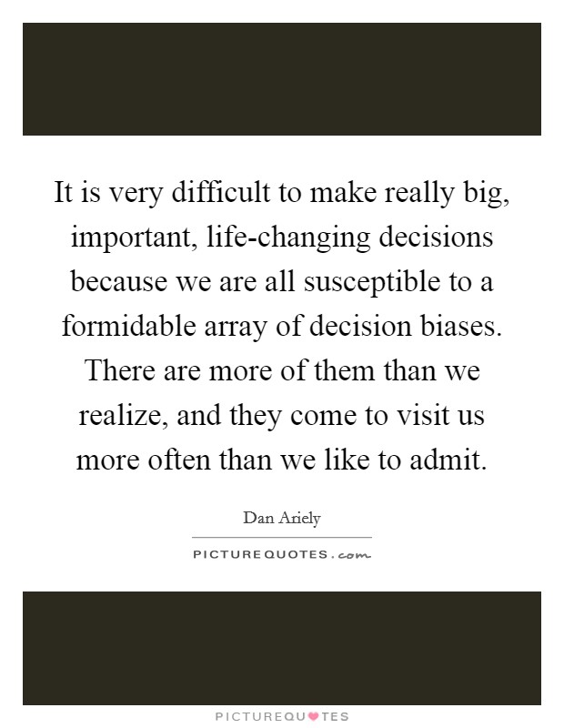 It is very difficult to make really big, important, life-changing decisions because we are all susceptible to a formidable array of decision biases. There are more of them than we realize, and they come to visit us more often than we like to admit Picture Quote #1